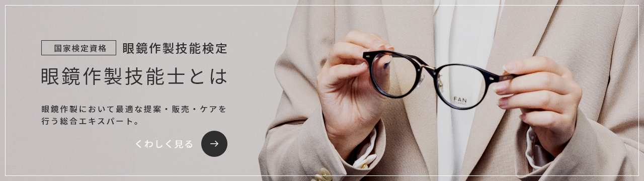 国家検定資格 眼鏡作製技能検定 / 眼鏡作製技能士とは / 眼鏡において最適な提案・販売・ケアを行う総合エキスパート。 / くわしく見る