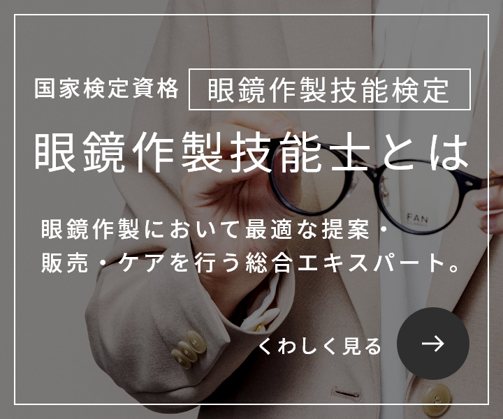 国家検定資格 眼鏡作製技能検定 / 眼鏡作製技能士とは / 眼鏡において最適な提案・販売・ケアを行う総合エキスパート。 / くわしく見る